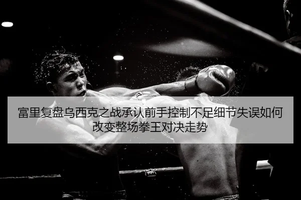 富里复盘乌西克之战承认前手控制不足细节失误如何改变整场拳王对决走势