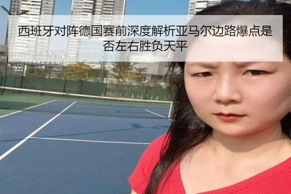 西班牙对阵德国赛前深度解析亚马尔边路爆点是否左右胜负天平
