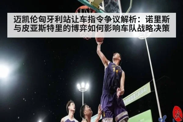 迈凯伦匈牙利站让车指令争议解析：诺里斯与皮亚斯特里的博弈如何影响车队战略决策