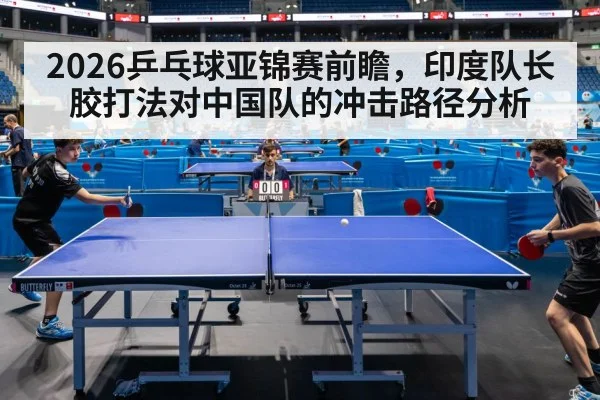 2026乒乓球亚锦赛前瞻，印度队长胶打法对中国队的冲击路径分析