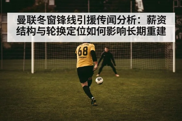 曼联冬窗锋线引援传闻分析：薪资结构与轮换定位如何影响长期重建