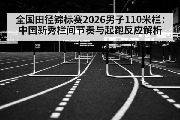 全国田径锦标赛2026男子110米栏：中国新秀栏间节奏与起跑反应解析